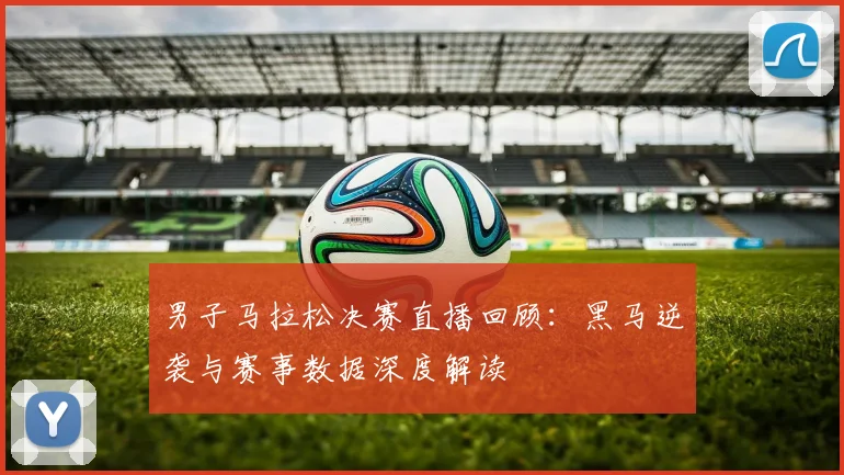 男子马拉松决赛直播回顾：黑马逆袭与赛事数据深度解读