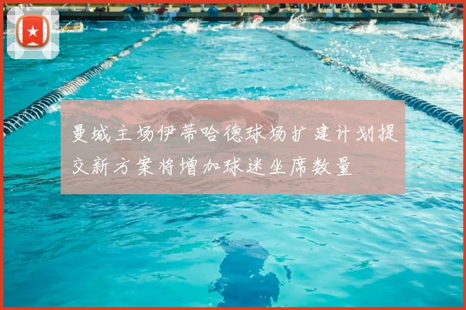 曼城主场伊蒂哈德球场扩建计划提交新方案将增加球迷坐席数量