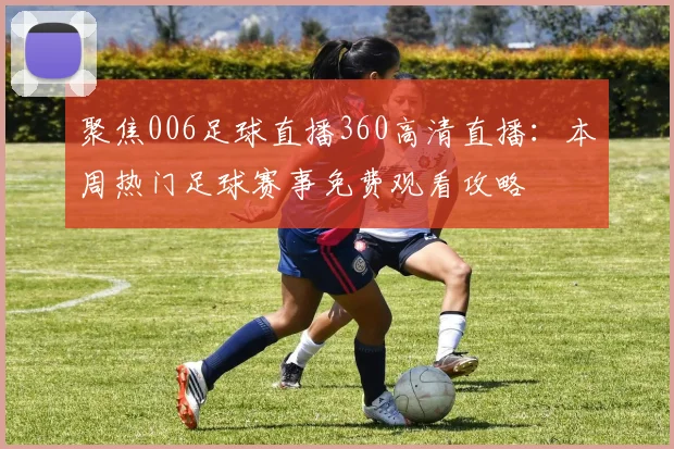 聚焦006足球直播360高清直播：本周热门足球赛事免费观看攻略