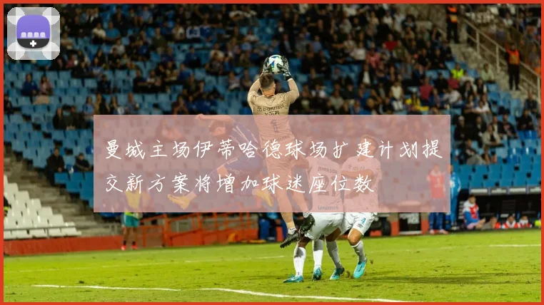 曼城主场伊蒂哈德球场扩建计划提交新方案将增加球迷座位数