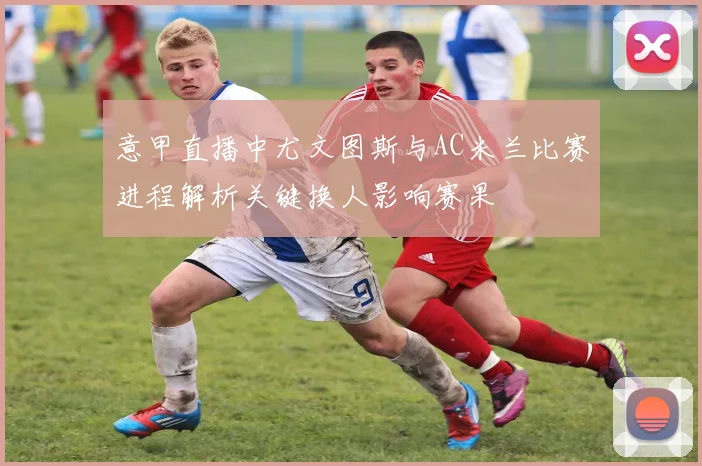意甲直播中尤文图斯与AC米兰比赛进程解析关键换人影响赛果