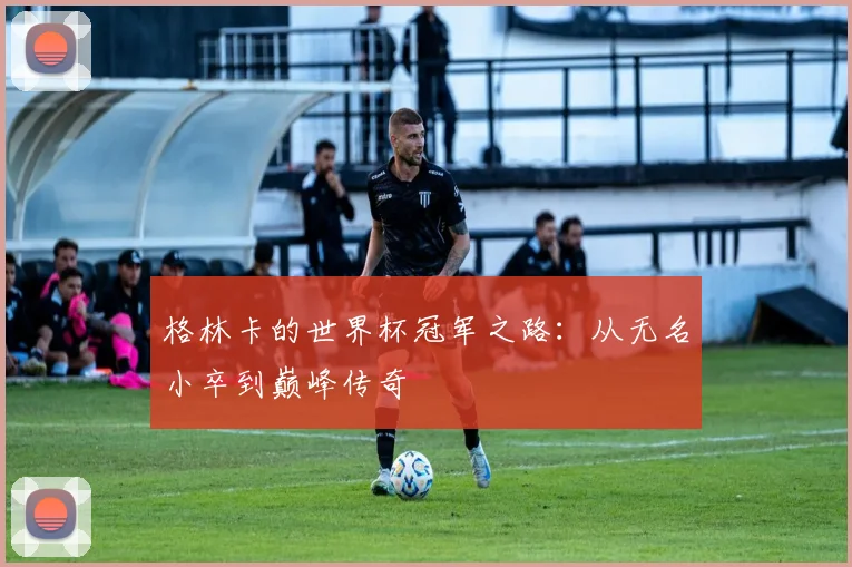 格林卡的世界杯冠军之路：从无名小卒到巅峰传奇