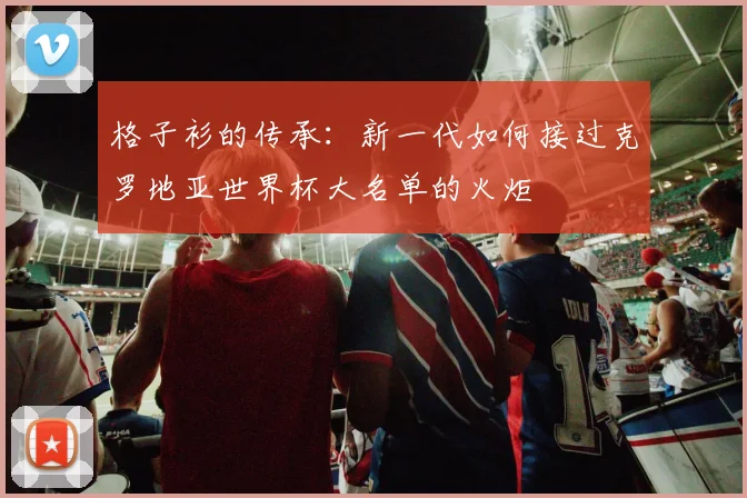 格子衫的传承：新一代如何接过克罗地亚世界杯大名单的火炬