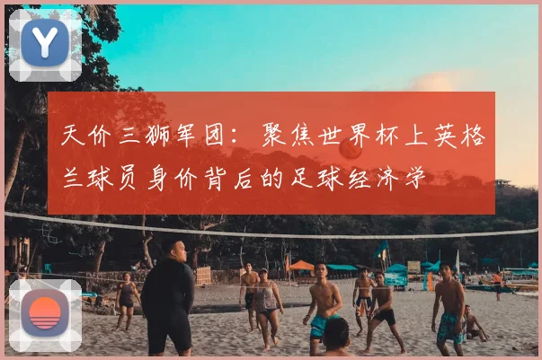 天价三狮军团：聚焦世界杯上英格兰球员身价背后的足球经济学