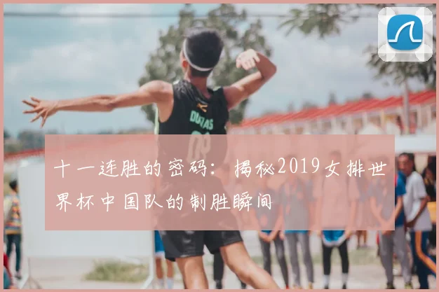十一连胜的密码：揭秘2019女排世界杯中国队的制胜瞬间