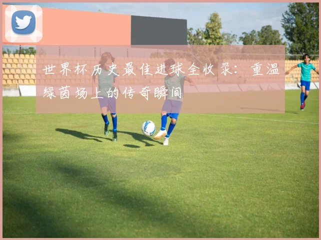 世界杯历史最佳进球全收录:重温绿茵场上的传奇瞬间